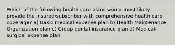 Which of the following health care plans would most likely provide the insured/subscriber with comprehensive health care coverage? a) Basic medical expense plan b) Health Maintenance Organization plan c) Group dental insurance plan d) Medical-surgical expense plan