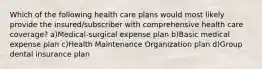 Which of the following health care plans would most likely provide the insured/subscriber with comprehensive health care coverage? a)Medical-surgical expense plan b)Basic medical expense plan c)Health Maintenance Organization plan d)Group dental insurance plan