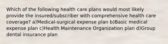 Which of the following health care plans would most likely provide the insured/subscriber with comprehensive health care coverage? a)Medical-surgical expense plan b)Basic medical expense plan c)Health Maintenance Organization plan d)Group dental insurance plan