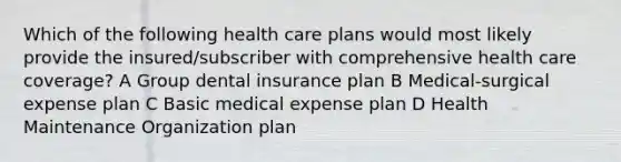 Which of the following health care plans would most likely provide the insured/subscriber with comprehensive health care coverage? A Group dental insurance plan B Medical-surgical expense plan C Basic medical expense plan D Health Maintenance Organization plan