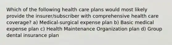 Which of the following health care plans would most likely provide the insurer/subscriber with comprehensive health care coverage? a) Medical-surgical expense plan b) Basic medical expense plan c) Health Maintenance Organization plan d) Group dental insurance plan