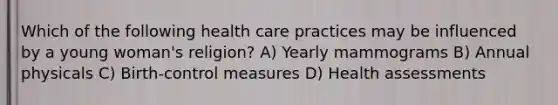 Which of the following health care practices may be influenced by a young woman's religion? A) Yearly mammograms B) Annual physicals C) Birth-control measures D) Health assessments