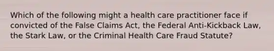 Which of the following might a health care practitioner face if convicted of the False Claims Act, the Federal Anti-Kickback Law, the Stark Law, or the Criminal Health Care Fraud Statute?