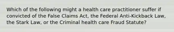 Which of the following might a health care practitioner suffer if convicted of the False Claims Act, the Federal Anti-Kickback Law, the Stark Law, or the Criminal health care Fraud Statute?