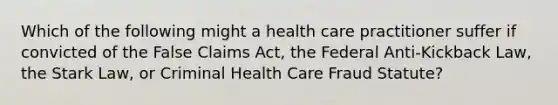 Which of the following might a health care practitioner suffer if convicted of the False Claims Act, the Federal Anti-Kickback Law, the Stark Law, or Criminal Health Care Fraud Statute?