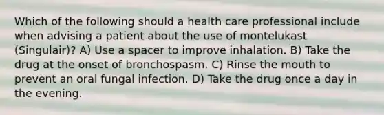 Which of the following should a health care professional include when advising a patient about the use of montelukast (Singulair)? A) Use a spacer to improve inhalation. B) Take the drug at the onset of bronchospasm. C) Rinse the mouth to prevent an oral fungal infection. D) Take the drug once a day in the evening.