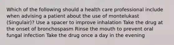 Which of the following should a health care professional include when advising a patient about the use of montelukast (Singulair)? Use a spacer to improve inhalation Take the drug at the onset of bronchospasm Rinse the mouth to prevent oral fungal infection Take the drug once a day in the evening