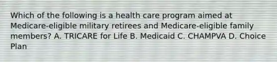 Which of the following is a health care program aimed at Medicare-eligible military retirees and Medicare-eligible family members? A. TRICARE for Life B. Medicaid C. CHAMPVA D. Choice Plan