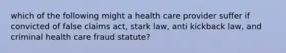 which of the following might a health care provider suffer if convicted of false claims act, stark law, anti kickback law, and criminal health care fraud statute?