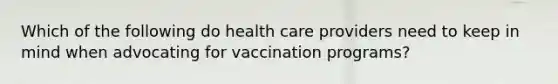 Which of the following do health care providers need to keep in mind when advocating for vaccination programs?