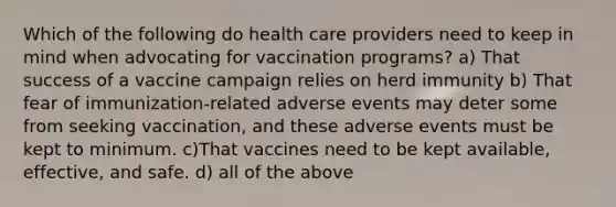 Which of the following do health care providers need to keep in mind when advocating for vaccination programs? a) That success of a vaccine campaign relies on herd immunity b) That fear of immunization-related adverse events may deter some from seeking vaccination, and these adverse events must be kept to minimum. c)That vaccines need to be kept available, effective, and safe. d) all of the above