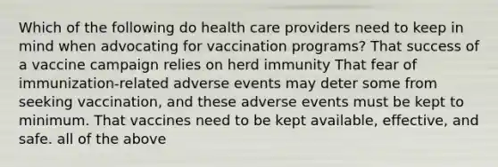 Which of the following do health care providers need to keep in mind when advocating for vaccination programs? That success of a vaccine campaign relies on herd immunity That fear of immunization-related adverse events may deter some from seeking vaccination, and these adverse events must be kept to minimum. That vaccines need to be kept available, effective, and safe. all of the above