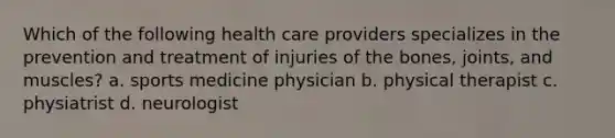 Which of the following health care providers specializes in the prevention and treatment of injuries of the bones, joints, and muscles? a. sports medicine physician b. physical therapist c. physiatrist d. neurologist