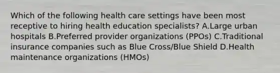 Which of the following health care settings have been most receptive to hiring health education specialists? A.Large urban hospitals B.Preferred provider organizations (PPOs) C.Traditional insurance companies such as Blue Cross/Blue Shield D.Health maintenance organizations (HMOs)