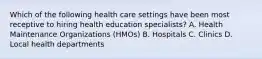 Which of the following health care settings have been most receptive to hiring health education specialists? A. Health Maintenance Organizations (HMOs) B. Hospitals C. Clinics D. Local health departments