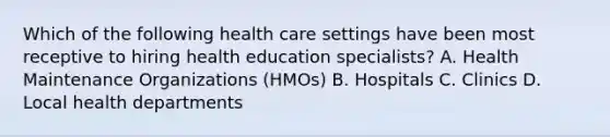 Which of the following health care settings have been most receptive to hiring health education specialists? A. Health Maintenance Organizations (HMOs) B. Hospitals C. Clinics D. Local health departments