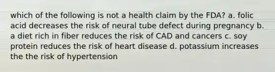 which of the following is not a health claim by the FDA? a. folic acid decreases the risk of neural tube defect during pregnancy b. a diet rich in fiber reduces the risk of CAD and cancers c. soy protein reduces the risk of heart disease d. potassium increases the the risk of hypertension