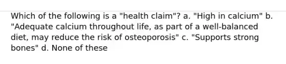 Which of the following is a "health claim"? a. "High in calcium" b. "Adequate calcium throughout life, as part of a well-balanced diet, may reduce the risk of osteoporosis" c. "Supports strong bones" d. None of these