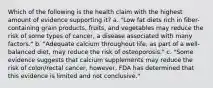 Which of the following is the health claim with the highest amount of evidence supporting it? a. "Low fat diets rich in fiber-containing grain products, fruits, and vegetables may reduce the risk of some types of cancer, a disease associated with many factors." b. "Adequate calcium throughout life, as part of a well-balanced diet, may reduce the risk of osteoporosis." c. "Some evidence suggests that calcium supplements may reduce the risk of colon/rectal cancer, however, FDA has determined that this evidence is limited and not conclusive."