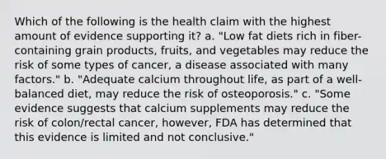 Which of the following is the health claim with the highest amount of evidence supporting it? a. "Low fat diets rich in fiber-containing grain products, fruits, and vegetables may reduce the risk of some types of cancer, a disease associated with many factors." b. "Adequate calcium throughout life, as part of a well-balanced diet, may reduce the risk of osteoporosis." c. "Some evidence suggests that calcium supplements may reduce the risk of colon/rectal cancer, however, FDA has determined that this evidence is limited and not conclusive."