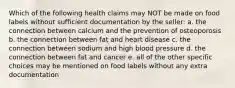 Which of the following health claims may NOT be made on food labels without sufficient documentation by the seller: a. the connection between calcium and the prevention of osteoporosis b. the connection between fat and heart disease c. the connection between sodium and high blood pressure d. the connection between fat and cancer e. all of the other specific choices may be mentioned on food labels without any extra documentation