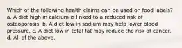 Which of the following health claims can be used on food labels? a. A diet high in calcium is linked to a reduced risk of osteoporosis. b. A diet low in sodium may help lower blood pressure. c. A diet low in total fat may reduce the risk of cancer. d. All of the above.