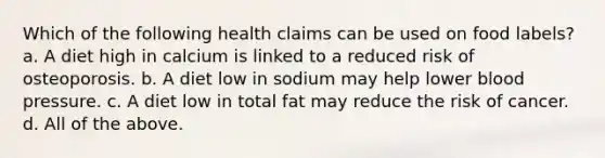 Which of the following health claims can be used on food labels? a. A diet high in calcium is linked to a reduced risk of osteoporosis. b. A diet low in sodium may help lower blood pressure. c. A diet low in total fat may reduce the risk of cancer. d. All of the above.