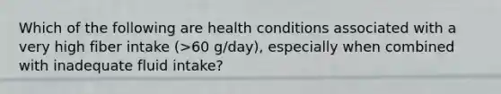 Which of the following are health conditions associated with a very high fiber intake (>60 g/day), especially when combined with inadequate fluid intake?