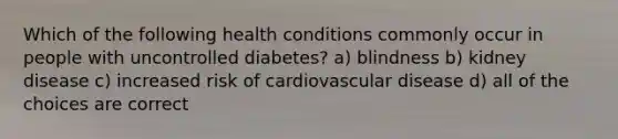 Which of the following health conditions commonly occur in people with uncontrolled diabetes? a) blindness b) kidney disease c) increased risk of cardiovascular disease d) all of the choices are correct