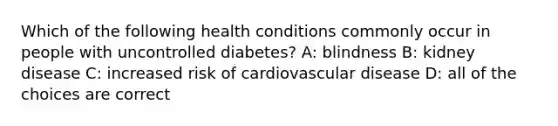 Which of the following health conditions commonly occur in people with uncontrolled diabetes? A: blindness B: kidney disease C: increased risk of cardiovascular disease D: all of the choices are correct