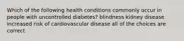 Which of the following health conditions commonly occur in people with uncontrolled diabetes? blindness kidney disease increased risk of cardiovascular disease all of the choices are correct