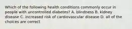 Which of the following health conditions commonly occur in people with uncontrolled diabetes? A. blindness B. kidney disease C. increased risk of cardiovascular disease D. all of the choices are correct