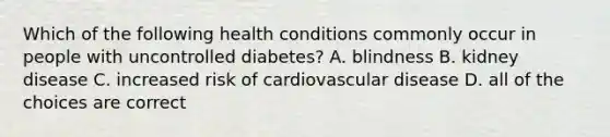 Which of the following health conditions commonly occur in people with uncontrolled diabetes? A. blindness B. kidney disease C. increased risk of cardiovascular disease D. all of the choices are correct