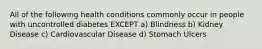 All of the following health conditions commonly occur in people with uncontrolled diabetes EXCEPT a) Blindness b) Kidney Disease c) Cardiovascular Disease d) Stomach Ulcers