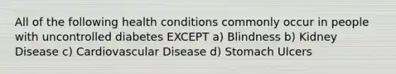 All of the following health conditions commonly occur in people with uncontrolled diabetes EXCEPT a) Blindness b) Kidney Disease c) Cardiovascular Disease d) Stomach Ulcers