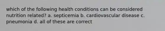 which of the following health conditions can be considered nutrition related? a. septicemia b. cardiovascular disease c. pneumonia d. all of these are correct