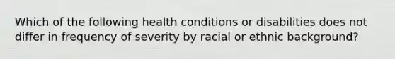 Which of the following health conditions or disabilities does not differ in frequency of severity by racial or ethnic background?