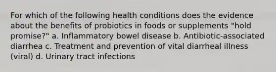 For which of the following health conditions does the evidence about the benefits of probiotics in foods or supplements "hold promise?" a. Inflammatory bowel disease b. Antibiotic-associated diarrhea c. Treatment and prevention of vital diarrheal illness (viral) d. Urinary tract infections