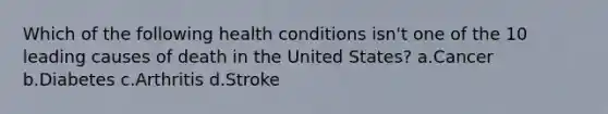 Which of the following health conditions isn't one of the 10 leading causes of death in the United States? a.Cancer b.Diabetes c.Arthritis d.Stroke