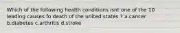 Which of the following health conditions isnt one of the 10 leading causes fo death of the united states ? a.cancer b.diabetes c.arthritis d.stroke