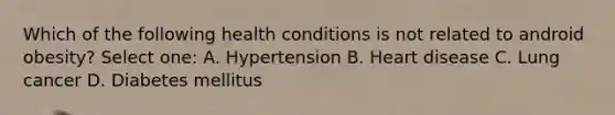 Which of the following health conditions is not related to android obesity? Select one: A. Hypertension B. Heart disease C. Lung cancer D. Diabetes mellitus