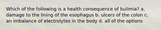 Which of the following is a health consequence of bulimia? a. damage to the lining of the esophagus b. ulcers of the colon c. an imbalance of electrolytes in the body d. all of the options