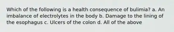 Which of the following is a health consequence of bulimia? a. An imbalance of electrolytes in the body b. Damage to the lining of the esophagus c. Ulcers of the colon d. All of the above