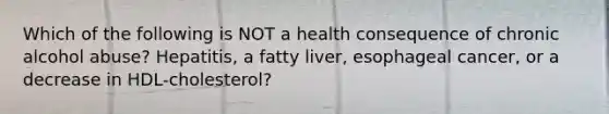 Which of the following is NOT a health consequence of chronic alcohol abuse? Hepatitis, a fatty liver, esophageal cancer, or a decrease in HDL-cholesterol?