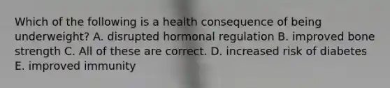 Which of the following is a health consequence of being underweight? A. disrupted hormonal regulation B. improved bone strength C. All of these are correct. D. increased risk of diabetes E. improved immunity