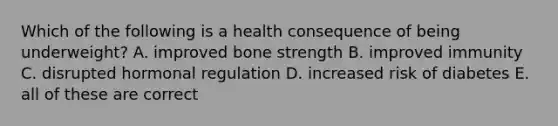 Which of the following is a health consequence of being underweight? A. improved bone strength B. improved immunity C. disrupted hormonal regulation D. increased risk of diabetes E. all of these are correct