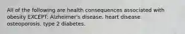 All of the following are health consequences associated with obesity EXCEPT: Alzheimer's disease. heart disease. osteoporosis. type 2 diabetes.