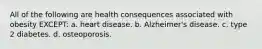 All of the following are health consequences associated with obesity EXCEPT: a. heart disease. b. Alzheimer's disease. c. type 2 diabetes. d. osteoporosis.