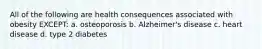 All of the following are health consequences associated with obesity EXCEPT: a. osteoporosis b. Alzheimer's disease c. heart disease d. type 2 diabetes