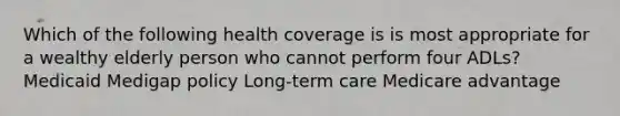 Which of the following health coverage is is most appropriate for a wealthy elderly person who cannot perform four ADLs? Medicaid Medigap policy Long-term care Medicare advantage